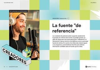 00 ADS.SPOTIFY.COM
CULTURE NEXT 2021 VOLUMEN 3
Reporte de tendencias globales
La fuente "de
referencia"
CREADORES: Tendencia No. 1
Los creadores de podcasts están ocupando rápidamente
la portada, las noticias de la noche, la pantalla grande y el
salón de clases para una nueva generación "inalámbrica": la
Generación Z que ya recurre a sus teléfonos como su principal
fuente de noticias. En cuanto a los millennials, todavía siguen
a sus programas y presentadores favoritos para obtener
información confiable sobre el mundo que los rodea.
Wil, presentador de SUPERHUMAN
12 ADS.SPOTIFY.COM
CULTURE NEXT 2021 VOLUMEN 3
 