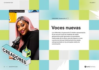 00 ADS.SPOTIFY.COM
CULTURE NEXT 2021 VOLUMEN 3
Reporte de tendencias globales
Voces nuevas
CREADORES: Tendencia No. 2
Los millennials y la generación Z anhelan representación.
Es por eso por lo que los creadores de ambas
generaciones están ignorando a los guardianes
tradicionales de la cultura, para dar espacio a voces
y puntos de vista que históricamente han estado
subrepresentados en los principales medios de
comunicación. ​
Nina, 37, Compton, California
15 ADS.SPOTIFY.COM
CULTURE NEXT 2021 VOLUMEN 3
 