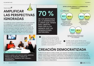 00 ADS.SPOTIFY.COM
CULTURE NEXT 2021 VOLUMEN 3
Una oleada de nuevos creadores de audio se ha colocado
a la vanguardia de la cultura gracias a la convergencia
de herramientas y plataformas digitales accesibles,
además de la firme convicción de ya que es tiempo de
que sus canciones e historias resuenen en la cultura. En
el audio, los creadores millennials y de la generación Z
han encontrado un medio apto para proyectos que los
representen y empoderen a ellos y a sus comunidades.
A diferencia de algunos medios visuales, que requieren tecnología costosa, educación formal o
equipos numerosos, en el audio los creadores enfrentan una barrera de entrada más baja y, por
lo tanto, menos sesgos intrínsecos. Este acceso y esta facilidad son particularmente importantes
para los miembros de la generación Z, que son los más propensos a producir y promocionarse a sí
mismos. La generación Z incluso es la creadora del bedroom pop, un género musical conocido por
su proceso creativo independiente.
— Nina, 37, Compton, California
“CON EL AUDIO, HAY MUCHA MÁS LIBERTAD.
TENGO UN TELÉFONO, TENGO UN
MICRÓFONO, TENEMOS UNA CÁMARA...
HAGÁMOSLO”.
AMPLIFICAR
LAS PERSPECTIVAS
IGNORADAS
Millennials
COINCIDEN EN QUE,
COMO CULTURA,
ESTAMOS MÁS ABIERTOS
QUE NUNCA A ESCUCHAR
VOCES DIFERENTES
CREEN QUE ESTÁN CONSTRUYENDO
UNA “MEJOR NORMALIDAD” A RAÍZ
DE LA PANDEMIA
CREEN QUE ESTÁN
CONSTRUYENDO UNA
SOCIEDAD MÁS
EQUITATIVA
Generación Z
Voces nuevas
CREACIÓN DEMOCRATIZADA
16 ADS.SPOTIFY.COM
CULTURE NEXT 2021 VOLUMEN 3
70 %
DE LOS MEXICANOS
DE LA GENERACIÓN
Z CREEN QUE TIENEN
MÁS LIBERTAD
PARA SER ELLOS
MISMOS QUE LAS
GENERACIONES
ANTERIORES.29
82 % 69 %
74 %
63 % 66 %
62 %
Anchor, el software de grabación y
distribución de podcasts de Spotify,
ayudó a lanzar más de un millón de
podcasts nuevos en 2020, mientras que
la cantidad de programas con licencia
de Anchor creció en 210 % entre marzo
de 2020 y marzo de 2021.30
En 2020, Spotify agregó 76,000 artistas
completamente nuevos a sus playlists. Ayudamos
a los fans a descubrir artistas que nunca habían
escuchado 16 mil millones de veces al mes.31
ENTRE LOS MILLENNIALS Y LA GENERACIÓN
Z MEXICANOS:32
 
