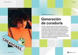 00 ADS.SPOTIFY.COM
CULTURE NEXT 2021 VOLUMEN 3
Reporte de tendencias globales
Generación
de curaduría
CREADORES: Tendencia No. 3
Para los creadores millennials y de la generación Z, la
curaduría cultural se ha convertido en un pilar esencial de
la expresión artística. Mientras que la curaduría cultural
ayuda a la generación Z a conformar su identidad artística,
los creadores millennials hacen curaduría para mantener
el interés de sus audiencias. Con el poder para forjar
conexiones, establecer tonos emocionales e incluso lanzar
carreras, la curaduría es una parte fundamental de cómo se
moldea la cultura en la actualidad.
glaive, 16, artista musical
18 ADS.SPOTIFY.COM
CULTURE NEXT 2021 VOLUMEN 3
 