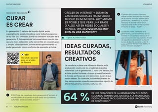 00 ADS.SPOTIFY.COM
CULTURE NEXT 2021 VOLUMEN 3
CURAR
ES CREAR
La generación Z, nativos del mundo digital, están
especialmente acostumbrados a curar todos los aspectos
de su vida y su identidad. Entre los creadores actuales de la
generación Z, la curaduría se ha convertido en mucho más
que una mera colección; se ha convertido en creación, pura
y simple, y los creadores jóvenes están aprovechando su
poder generador como una forma de expresión artística. IDEAS CURADAS,
RESULTADOS
CREATIVOS
La curaduría ya tiene una influencia directa en la
producción creativa de los creadores de audios
millennials y de la generación Z. Hace una década, los
artistas podían limitarse a lo suyo y seguir haciendo
la música por la que ya eran conocidos o para la que
tenían talento. En contraste, los artistas jóvenes de
hoy siempre están creando nuevos sonidos a partir de
diferentes géneros, sonidos, culturas, etc.
64 %
Generación de curaduría
19 ADS.SPOTIFY.COM
CULTURE NEXT 2021 VOLUMEN 3
“CRECER EN INTERNET Y ESTAR EN
LAS REDES SOCIALES HA INFLUIDO
MUCHO EN MI MÚSICA. HOY MISMO
ES POSIBLE QUE VEAS UNA FRASE
O ALGO ASÍ EN REDES SOCIALES Y
PIENSES, ‘AH, ESO QUEDARÍA MUY
BIEN EN UNA CANCIÓN’”.
—glaive, 16, artista musical
VER
Haz click o escanea
para ver el video
de Edouard
El 60 % de los creadores de la generación Z en todo el
mundo están de acuerdo en que todos son curadores
culturales en la sociedad actual.35
El género de la música hiperpop
extrae sonidos de todos los rincones
de la cultura. Entre los oyentes de la
generación Z en México, la playlist
hiperpop de Spotify creció en un
impresionante 564 % entre el primer
trimestre de 2020 y 2021.36
La playlist Lorem, centrada en la
generación Z, es tan ecléctica que su
nombre es una palabra latina que se
usa como marcador de posición. El total
de seguidores globales de la playlist
Lorem de Spotify aumentó un 43 %
entre el primer trimestre de 2020 y el
primer trimestre de 2021.37
DE LOS CREADORES DE LA GENERACIÓN Z EN TODO
EL MUNDO SIENTEN QUE, GRACIAS A LA TECNOLOGÍA
DIGITAL, ES MÁS FÁCIL QUE NUNCA SER UN CURADOR 
DE CONTENIDO.38
 