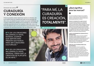 00 ADS.SPOTIFY.COM
CULTURE NEXT 2021 VOLUMEN 3
“PARA MÍ, LA
CURADURÍA
ES CREACIÓN,
TOTALMENTE”.
—Edouard, 33, París, Francia
Si bien las playlists existen desde hace más de una década, solo
en los últimos años los creadores de audio se han apropiado de
ellas como una plataforma para mostrar sus propias habilidades de
curaduría. Seleccionar playlists se ha convertido en una actividad
preferida especialmente por los creadores millennials, como una
forma de asegurar que su voz se escuche en la conversación cultural
al destacar sus canciones favoritas, citar sus influencias y más.
CURADURÍA
Y CONEXIÓN
Generación de curaduría
20 ADS.SPOTIFY.COM
CULTURE NEXT 2021 VOLUMEN 3
67 % DE LOS CREADORES
MILLENNIALS A NIVEL
MUNDIAL DIJERON
QUE SIENTEN MÁS
PRESIÓN QUE NUNCA
PARA SER CURADORES
CULTURALES.39
81 % DE LOS CREADORES
MILLENNIALS A NIVEL
MUNDIAL CREEN QUE LA
CREACIÓN DE PLAYLISTS
ES UN ARTE.40
Las marcas pueden participar en la curaduría
cultural a través del ecosistema de playlists de
Spotify: branded playlists, playlists editoriales y
playlists generadas por el usuario.
ASOCIA TU PRODUCTO A UNA PLAYLIST
Las marcas pueden participar en la curaduría de
contenido a través del ecosistema de playlists de
Spotify: branded playlists, playlists editoriales y playlists
generadas por el usuario. Por ejemplo, M&M's trajo de
vuelta sus envolturas Messages por tiempo limitado,
con códigos de Spotify que relacionaban cada mensaje
con una playlist de la marca. Al escanear un paquete
de M&M's que decía “Slay Girl”, se abría una playlist de
M&M's con canciones de mujeres poderosas.
LLEGA A LOS MOMENTOS CURADOS POR LA
GENERACIÓN Z
Las playlists reflejan todo lo que está sucediendo
más allá de nuestros audífonos. Aprovecha la
segmentación de las playlists generadas por el usuario
para llegar a la generación Z cuando escuchen las
playlists que han seleccionado para contextos,
estados de ánimo o actividades específicos, y adapta
tu mensaje creativo a ese momento.
AMPLIAR LAS COLABORACIONES CON
LOS TALENTOS
Trata a tus talentos como los creadores
de tendencias que son. Por ejemplo, para
promocionar la película Once Upon A Time...
In Hollywood, Columbia Pictures se asoció con
Spotify para hacerse cargo del hub de TV y
películas. Se invitó al director Quentin Tarantino
para que curara la playlist editorial de Spotify Film
& TV Favorites y pusiera voz a las notas de audio,
para ofrecerles a los fans contenidos exclusivos
integrados en la playlist.
¿Qué significa
para las marcas?
 