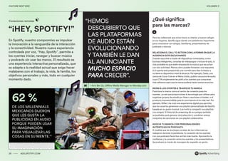 00 ADS.SPOTIFY.COM
CULTURE NEXT 2021 VOLUMEN 3
“¡HEY, SPOTIFY!”
Conexiones remotas
En Spotify, nuestro compromiso es impulsar
la innovación a la vanguardia de la interacción
y la conectividad. Nuestra nueva experiencia
controlada por voz, “Hey, Spotify”, permite a
los oyentes iniciar, navegar y buscar música
y podcasts sin usar las manos. El resultado es
una experiencia interactiva personalizada, que
se adapta a la realidad actual que exige hacer
malabares con el trabajo, la vida, la familia, los
objetivos personales y más, todo en cualquier
momento dado.
26 ADS.SPOTIFY.COM
CULTURE NEXT 2021 VOLUMEN 3
62 %
DE LOS MILLENNIALS
MEXICANOS DIJERON
QUE LES GUSTA LA
PUBLICIDAD EN AUDIO
PORQUE PUEDEN USAR
SU IMAGINACIÓN
PARA VISUALIZAR LAS
COSAS EN SU MENTE.53
“HEMOS
DESCUBIERTO QUE
LAS PLATAFORMAS
DE AUDIO ESTÁN
EVOLUCIONANDO
Y TAMBIÉN LE DAN
AL ANUNCIANTE
MUCHO ESPACIO
PARA CRECER”.
—Aviv Bar Oz, Offline Media Manager en Monday.com
Para los millennials que miran hacia su interior y buscan refugio
en sus hogares, Spotify sigue siendo una plataforma importante
para conectarse con amigos, familiares, presentadores de
podcasts y marcas.
RELACIONA EL CALL TO ACTION CON LA FORMA EN QUE LA
AUDIENCIA ESTÁ ESCUCHANDO
Cuando escuchan a través de dispositivos conectados, como
bocinas inteligentes, consolas de videojuegos o incluso el auto, lo
más probable es que estén empatando la música que escuchan
con otra actividad. Piensa cómo puedes fomentar una respuesta
si el oyente está preparando una comida para diez invitados y
no tiene su dispositivo móvil al alcance. Por ejemplo, Oasis, una
marca de Coca-Cola en el Reino Unido, publicó anuncios de audio
cuyo CTA simplemente les pidió a los oyentes que compraran
más refrescos para que la marca pudiera hacer menos anuncios.
REÚNE A LOS OYENTES A TRAVÉS DE TU MARCA
Posiciona tu marca como el centro de conexión para los
oyentes, ya sea que proporciones la tecnología que utilizan para
organizar grupos de estudio en línea o reuniones virtuales, o el
producto imprescindible para la convivencia en la vida real. Por
ejemplo, Miller Lite creó una experiencia digital que permitía
que los usuarios generaran una playlist personalizada de Spotify
basada en su gusto musical. Los invitó a compartir sus playlists
con amigos. El historial de streaming de sus amigos también
se analizaba para generar otra selección y combinar ambos
conjuntos de canciones en una playlist colaborativa.
ASOCIA TU MARCA CON PERSONALIDADES
AUTÉNTICAS DE PODCASTS
A medida que las burbujas sociales de los millennials se
redujeron durante la pandemia, la conexión de los oyentes
con sus podcasts favoritos se hizo más fuerte. Aprovecha la
confianza y la conexión entre los oyentes y los presentadores
de podcasts a través de mensajes de respaldo sin guión.
¿Qué significa
para las marcas?
 