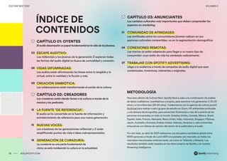 00 ADS.SPOTIFY.COM
CULTURE NEXT 2021 VOLUMEN 3
ÍNDICE DE
CONTENIDOS
METODOLOGÍA
Para esta edición de Culture Next, Spotify llevó a cabo una combinación de análisis
de datos cualitativos, cuantitativos y propios, para examinar a la generación Z (15-25
años) y a los millennials (26-40 años). Colaboramos con la agencia de cultura juvenil
Archrival para realizar cuatro grupos de estudio en Zoom, 40 entrevistas profundas
y una docena de etnografías, para entrevistar finalmente a más de cuarenta de las
personas encuestadas en todo el mundo: Estados Unidos, Canadá, México, Brasil,
España, Italia, Francia, Alemania, Reino Unido, India, Indonesia, Singapur, Filipinas,
Japón, Australia y Emiratos Árabes Unidos. Además, llevamos a cabo entrevistas
exhaustivas con líderes de opinión del sector de la publicidad y el audio.
Por otro lado, en abril de 2021 realizamos una encuesta cuantitativa global entre
9000 personas a través de Lucid (500 encuestados por mercado, en todos los
mercados mencionados anteriormente, así como en Tailandia y Malasia). Los
resultados también están basados en los datos propios de Spotify y en nuestro
Streaming Intelligence.
02 ADS.SPOTIFY.COM
CULTURE NEXT 2021 VOLUMEN 3
CAPÍTULO 01: OYENTES
El audio desempeña un papel fundamental en lavida de los jóvenes.
ESCAPE AUDITIVO:
Los millennials y los jóvenes de la generación Z exploran todas
las formas del audio digital en busca de comodidad y conexión.
VIDAS DIFUMINADAS:
Los audios están difuminando las líneas entre lo tangible y lo
virtual, entre la realidad y la ficción y más.
CREACIÓN SIMBIÓTICA:
Las colaboraciones están transformando el sonido de la cultura.
CAPÍTULO 02: CREADORES
Los creadores están dando forma a la cultura a través de la
música y los podcasts.
LA FUENTE "DE REFERENCIA":
El audio se ha convertido en la fuente de información y
entretenimiento de referencia para una nueva generación.
NUEVAS VOCES:
Los creadores de las generaciones millennial y Z están
amplificando puntos de vista e ideas subrepresentados.
GENERACIÓN DE CURADURÍA:
La curaduría es una parte fundamental de
cómo se está moldeando la cultura en la actualidad.
03
21
24
09
27
12
15
18
CAPÍTULO 03: ANUNCIANTES
Los cambios culturales más importantes que deben comprender los
expertos en marketing.
COMUNIDAD DE AFINIDADES:
Las similitudes entre los consumidores jóvenes radican en sus
pasiones culturales compartidas, no en la segmentación demográfica.
CONEXIONES REMOTAS:
Las marcas se están adaptando para llegar a un nuevo tipo de
consumidor cuyo estilo de vida ha cambiado radicalmente.
TRABAJAR CON SPOTIFY ADVERTISING:
Llega a tu audiencia a través de campañas de audio digital que sean
contextuales, inmersivas, relevantes y originales.
06
 