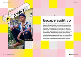 00 ADS.SPOTIFY.COM
CULTURE NEXT 2021 VOLUMEN 3
Reporte de tendencias globales
Néstor, 31, Atlanta
Escape auditivo
OYENTES: Tendencia n.º 1
A medida que el impacto del contenido digital en nuestro
bienestar se vuelve cada vez más evidente, los millennials y
la generación Z están optando por una dieta mediática más
saludable y equilibrada. Para los millennials, eso significa
refugiarse en los sonidos de la nostalgia. Para la generación
Z, se trata de equilibrar una vida saturada por lo digital. Puede
ser que quieran perderse con un podcast sobre crímenes
reales, emocionarse con una playlist de éxitos pop o relajarse
con sonidos ambientales (o incluso, ejem, con el silencio), pero
lo cierto es que ambas generaciones están explorando todas
las formas en las que el audio puede enriquecer sus vidas.
03 ADS.SPOTIFY.COM
CULTURE NEXT 2021 VOLUMEN 3
 