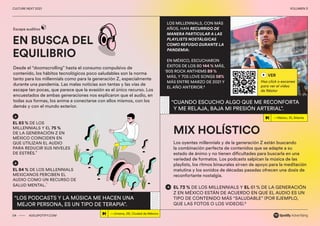 00 ADS.SPOTIFY.COM
CULTURE NEXT 2021 VOLUMEN 3
EN BUSCA DEL
EQUILIBRIO
Escape auditivo
Desde el “doomscrolling” hasta el consumo compulsivo de
contenido, los hábitos tecnológicos poco saludables son la norma
tanto para los millennials como para la generación Z, especialmente
durante una pandemia. Las malas noticias son tantas y las vías de
escape tan pocas, que parece que la evasión es el único recurso. Los
encuestados de ambas generaciones nos explicaron que el audio, en
todas sus formas, los anima a conectarse con ellos mismos, con los
demás y con el mundo exterior.
Los oyentes millennials y de la generación Z están buscando
la combinación perfecta de contenidos que se adapte a su
estado de ánimo y no tienen dificultades para buscarla en una
variedad de formatos. Los podcasts salpican la música de las
playlists, los ritmos binaurales sirven de apoyo para la meditación
matutina y los sonidos de décadas pasadas ofrecen una dosis de
reconfortante nostalgia.
EL 83 % DE LOS
MILLENNIALS Y EL 75 %
DE LA GENERACIÓN Z EN
MÉXICO COINCIDEN EN
QUE UTILIZAN EL AUDIO
PARA REDUCIR SUS NIVELES
DE ESTRÉS.
6
EL 84 % DE LOS MILLENNIALS
MEXICANOS PERCIBEN EL
AUDIO COMO UN RECURSO DE
SALUD MENTAL.
7
“LOS PODCASTS Y LA MÚSICA ME HACEN UNA
MEJOR PERSONA, ES UN TIPO DE TERAPIA”.
04 ADS.SPOTIFY.COM
CULTURE NEXT 2021 VOLUMEN 3
VER
Haz click o escanea
para ver el video
de Néstor
—Néstor, 31, Atlanta
“CUANDO ESCUCHO ALGO QUE ME RECONFORTA
Y ME RELAJA, BAJA MI PRESIÓN ARTERIAL”.
MIX HOLÍSTICO
LOS MILLENNIALS, CON MÁS
AÑOS, HAN RECURRIDO DE
MANERA PARTICULAR A LAS
PLAYLISTS NOSTÁLGICAS
COMO REFUGIO DURANTE LA
PANDEMIA:
EN MÉXICO, ESCUCHARON
ÉXITOS DE LOS 80 144 % MÁS,
‘80S ROCK ANTHEMS 89 %
MÁS, Y 70S LOVE SONGS 58%
MÁS ENTRE MARZO DE 2021 Y
EL AÑO ANTERIOR.8
EL 73 % DE LOS MILLENNIALS Y EL 61 % DE LA GENERACIÓN
Z EN MÉXICO ESTÁN DE ACUERDO EN QUE EL AUDIO ES UN
TIPO DE CONTENIDO MÁS “SALUDABLE” (POR EJEMPLO,
QUE LAS FOTOS O LOS VIDEOS).9
—Jimena, 26, Ciudad de México
 