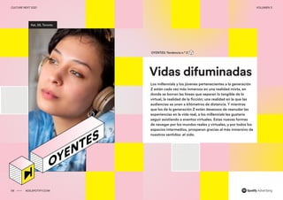00 ADS.SPOTIFY.COM
CULTURE NEXT 2021 VOLUMEN 3
Reporte de tendencias globales
Kat, 26, Toronto
Vidas difuminadas
OYENTES: Tendencia n.º 2
Los millennials y los jóvenes pertenecientes a la generación
Z están cada vez más inmersos en una realidad mixta, en
donde se borran las líneas que separan lo tangible de lo
virtual, la realidad de la ficción; una realidad en la que las
audiencias se unen a kilómetros de distancia. Y mientras
que los de la generación Z están deseosos de reanudar las
experiencias en la vida real, a los millennials les gustaría
seguir asistiendo a eventos virtuales. Estas nuevas formas
de navegar por los mundos reales y virtuales, y por todos los
espacios intermedios, prosperan gracias al más inmersivo de
nuestros sentidos: el oído.
06 ADS.SPOTIFY.COM
CULTURE NEXT 2021 VOLUMEN 3
 