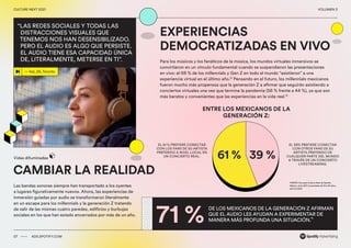 00 ADS.SPOTIFY.COM
CULTURE NEXT 2021 VOLUMEN 3
CAMBIAR LA REALIDAD
Las bandas sonoras siempre han transportado a los oyentes
a lugares figurativamente nuevos. Ahora, las experiencias de
inmersión guiadas por audio se transformaron literalmente
en un escape para los millennials y la generación Z tratando
de salir de las mismas cuatro paredes, edificios y burbujas
sociales en los que han estado encerrados por más de un año. 
EXPERIENCIAS
DEMOCRATIZADAS EN VIVO
Para los músicos y los fanáticos de la música, los mundos virtuales inmersivos se
convirtieron en un vínculo fundamental cuando se suspendieron las presentaciones
en vivo: el 68 % de los millennials y Gen Z en todo el mundo “asistieron” a una
experiencia virtual en el último año.12
Pensando en el futuro, los millennials mexicanos
fueron mucho más propensos que la generación Z a afirmar que seguirán asistiendo a
conciertos virtuales una vez que termine la pandemia (56 % frente a 44 %), ya que son
más baratos y convenientes que las experiencias en la vida real.13
71 %
ENTRE LOS MEXICANOS DE LA
GENERACIÓN Z:
DE LOS MEXICANOS DE LA GENERACIÓN Z AFIRMAN
QUE EL AUDIO LES AYUDAN A EXPERIMENTAR DE
MANERA MÁS PROFUNDA UNA SITUACIÓN.
14
EL 39% PREFIERE CONECTAR
CON OTROS FANS DE SU
ARTISTA PREFERIDO DE
CUALQUIER PARTE DEL MUNDO
A TRAVÉS DE UN CONCIERTO
LIVESTREAMING.
EL 61 % PREFIERE CONECTAR
CON LOS FANS DE SU ARTISTA
PREFERIDO A NIVEL LOCAL EN
UN CONCIERTO REAL.
Vidas difuminadas
07 ADS.SPOTIFY.COM
CULTURE NEXT 2021 VOLUMEN 3
— Kat, 26, Toronto
“LAS REDES SOCIALES Y TODAS LAS
DISTRACCIONES VISUALES QUE
TENEMOS NOS HAN DESENSIBILIZADO.
PERO EL AUDIO ES ALGO QUE PERSISTE.
EL AUDIO TIENE ESA CAPACIDAD ÚNICA
DE, LITERALMENTE, METERSE EN TI”.
FUENTE: Encuesta Culture Next de Spotify,
México, entre 507 encuestados de 15 a 40 años,
abril de 2021
61 % 39 %
 