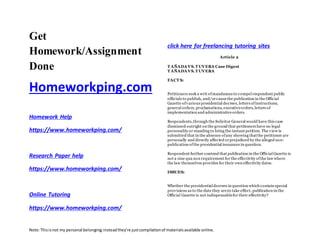 Note:Thisisnot my personal belonging;insteadthey’re justcompilationof materialsavailable online.
Get
Homework/Assignment
Done
Homeworkping.com
Homework Help
https://www.homeworkping.com/
Research Paper help
https://www.homeworkping.com/
Online Tutoring
https://www.homeworkping.com/
click here for freelancing tutoring sites
Article 2
T AÑADA VS.T UVERA Case Digest
T AÑADA VS.T UVERA
FACT S:
Petitioners seek a writ ofmandamus to compel respondent public
officials to publish, and/orcausethe publication in the Official
Gazette ofvarious presidential decrees, letters ofinstructions,
general orders, proclamations, executiveorders, letters of
implementation and administrativeorders.
Respondents,through the Solicitor General would have this case
dismissed outright on the ground that petitioners have no legal
personality or standing to bring the instant petition. The view is
submitted that in the absence ofany showing thatthe petitioner are
personally and directly affected orprejudiced by the alleged non-
publication ofthe presidential issuances in question.
Respondent further contend that publication in the Official Gazette is
not a sine qua non requirement for the effectivity ofthe law where
the law themselves provides for their own effectivity dates.
ISSUES:
Whether the presidential decrees in question which contain special
provisions as to the date they areto take effect, publication in the
Official Gazette is not indispensablefor their effectivity?
 