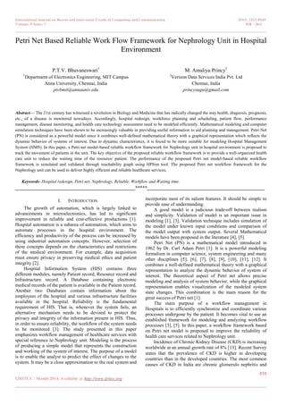 International Journal on Recent and Innovation Trends in Computing and Communication ISSN: 2321-8169
Volume: 5 Issue: 7 858 – 864
_______________________________________________________________________________________________
858
IJRITCC | Month 2014, Available @ http://www.ijritcc.org
_______________________________________________________________________________________
Petri Net Based Reliable Work Flow Framework for Nephrology Unit in Hospital
Environment
P.T.V. Bhuvaneswari1
1
Department of Electronics Engineering, MIT Campus
Anna University, Chennai, India
ptvbmit@annauniv.edu
M. Amaliya Princy2
2
Verizon Data Services India Pvt. Ltd
Chennai, India
princysugu@gmail.com
Abstract— The 21st century has witnessed a revolution in Biology and Medicine that has radically changed the way health, diagnosis, prognosis,
etc., of a disease is monitored nowadays. Accordingly, hospital redesign, workforce planning and scheduling, patient flow, performance
management, disease monitoring, and health care technology assessment need to be modeled efficiently. Mathematical modeling and computer
simulation techniques have been shown to be increasingly valuable in providing useful information to aid planning and management. Petri Net
(PN) is considered as a powerful model since it combines well-defined mathematical theory with a graphical representation which reflects the
dynamic behavior of systems of interest. Due to dynamic characteristics, it is found to be more suitable for modeling Hospital Management
System (HMS). In this paper, a Petri net model-based reliable workflow framework for Nephrology unit in hospital environment is proposed to
track the movement of patients in the unit. The key objective of the proposed reliable workflow framework is to provide a well-organized health
care unit to reduce the waiting time of the resource/ patient. The performance of the proposed Petri net model-based reliable workflow
framework is simulated and validated through reachability graph using HPSim tool. The proposed Petri net workflow framework for the
Nephrology unit can be used to deliver highly efficient and reliable healthcare services.
Keywords- Hospital redesign, Petri net, Nephrology, Reliable, Workflow and Waiting time.
__________________________________________________*****_________________________________________________
I. INTRODUCTION
The growth of automation, which is largely linked to
advancements in microelectronics, has led to significant
improvement in reliable and cost-effective productions [1].
Hospital automation is a subarea of automation, which aims to
automate processes in the hospital environment. The
efficiency and productivity of the process can be increased by
using industrial automation concepts. However, selection of
these concepts depends on the characteristics and restrictions
of the medical environment. For example, data acquisition
must ensure privacy in preserving medical ethics and patient
integrity [2].
Hospital Information System (HIS) contains three
different modules, namely Patient record, Resource record and
Infrastructure record. A Database containing electronic
medical records of the patient is available in the Patient record.
Another two Databases contain information about the
employees of the hospital and various infrastructure facilities
available in the hospital. Reliability is the fundamental
requirement of HIS. That is, whenever the system fails, an
alternative mechanism needs to be devised to protect the
privacy and integrity of the information present in HIS. Thus,
in order to ensure reliability, the workflow of the system needs
to be monitored [3]. The study presented in this paper
emphasizes workflow management of healthcare services with
special reference to Nephrology unit. Modeling is the process
of producing a simple model that represents the construction
and working of the system of interest. The purpose of a model
is to enable the analyst to predict the effect of changes to the
system. It may be a close approximation to the real system and
incorporate most of its salient features. It should be simple to
provide ease of understanding.
A good model is a judicious trade-off between realism
and simplicity. Validation of model is an important issue in
modeling [1], [3]. Validation technique includes simulation of
the model under known input conditions and comparison of
the model output with system output. Several Mathematical
models have been proposed in the literature [4], [5].
Petri Net (PN) is a mathematical model introduced in
1962 by Dr. Carl Adam Petri [1]. It is a powerful modeling
formalism in computer science, system engineering and many
other disciplines [5], [6], [7], [8], [9], [10], [11], [12]. It
combines a well-defined mathematical theory with a graphical
representation to analyze the dynamic behavior of system of
interest. The theoretical aspect of Petri net allows precise
modeling and analysis of system behavior, while the graphical
representation enables visualization of the modeled system
state changes. This combination is the main reason for the
great success of Petri net [1].
The main purpose of a workflow management in
Hospitals is to efficiently synchronize and coordinate various
processes undergone by the patient. It becomes vital to use an
established framework for modeling and analyzing workflow
processes [3], [5]. In this paper, a workflow framework based
on Petri net model is proposed to improve the reliability of
health care services related to Nephrology unit.
Incidence of Chronic Kidney Disease (CKD) is increasing
worldwide at an annual growth rate of 8% [13]. Recent Survey
states that the prevalence of CKD is higher in developing
countries than in the developed countries. The most common
causes of CKD in India are chronic glomerulo nephritis and
 