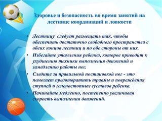Здоровье и безопасность во время занятий на
лестнице координаций и ловкости
• Лестницу следует размещать так, чтобы
обеспечить достаточно свободного пространства с
обеих концов лестниц и по обе стороны от них.
• Избегайте утомления ребенка, которое приводит к
ухудшению техники выполнения движений и
замедлению работы ног.
• Следите за правильной постановкой ног - это
помогает предотвратить травмы и повреждения
ступней и голеностопных суставов ребенка.
• Начинайте медленно, постепенно увеличивая
скорость выполнения движений.
 