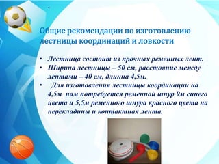 .
Общие рекомендации по изготовлению
лестницы координаций и ловкости
• Лестница состоит из прочных ременных лент.
• Ширина лестницы – 50 см, расстояние между
лентами – 40 см, длинна 4,5м.
• Для изготовления лестницы координации на
4,5м нам потребуется ременной шнур 9м синего
цвета и 5,5м ременного шнура красного цвета на
перекладины и контактная лента.
 