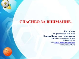 СПАСИБО ЗА ВНИМАНИЕ.
Инструктор
по физической культуре
Попова Валентина Николаевна
МБДОУ «Детский сад №260»
8(3852)53-62-66
mail:detsad260nevskiy@mail.ru
сайт:детсад260.рф
 