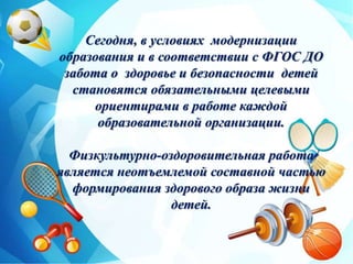 Сегодня, в условиях модернизации
образования и в соответствии с ФГОС ДО
забота о здоровье и безопасности детей
становятся обязательными целевыми
ориентирами в работе каждой
образовательной организации.
Физкультурно-оздоровительная работа
является неотъемлемой составной частью
формирования здорового образа жизни
детей.
 