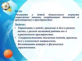 Цель
Развивать у детей дошкольного возраста
скоростные навыки, координацию движений и
ориентировку в пространстве.
Задачи:
• Упражнять в ходьбе, прыжках и беге в разном
темпе, с разной частотой работы ног в
ограниченном пространстве.
• Совершенствовать движения (ходьба, прыжки,
бег) с изменением направления.
• Воспитывать интерес к физическим
упражнениям.
 
