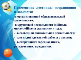 Применение лестницы координации
и ловкости:
-в организованной образовательной
деятельности;
-в кружковой деятельности («Школа
мяча», «Школа скакалки» и т.д.);
- в свободной двигательной деятельности;
- для индивидуальной работы с детьми;
- в спортивных соревнованиях,
развлечениях, праздниках.
 