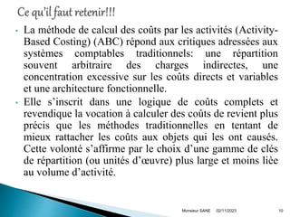 • La méthode de calcul des coûts par les activités (Activity-
Based Costing) (ABC) répond aux critiques adressées aux
systèmes comptables traditionnels: une répartition
souvent arbitraire des charges indirectes, une
concentration excessive sur les coûts directs et variables
et une architecture fonctionnelle.
• Elle s’inscrit dans une logique de coûts complets et
revendique la vocation à calculer des coûts de revient plus
précis que les méthodes traditionnelles en tentant de
mieux rattacher les coûts aux objets qui les ont causés.
Cette volonté s’affirme par le choix d’une gamme de clés
de répartition (ou unités d’œuvre) plus large et moins lièe
au volume d’activité.
02/11/2023
Monsieur SANE 10
 