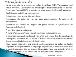  Le terme activité est le concept central de la méthode ABC. Voyons donc quel
sens il recouvre. La définition de ce concept de base varie suivant les auteurs.
Ainsi, pour Lorino (1993), «l’activité est un ensemble de tâches élémentaires:
- Réalisées par un individu ou un groupe;
- Faisant appel à un savoir-faire spécifique;
- Homogènes du point de vue de leurs comportements de coût et de
performance;
- Permettant de fournir un outpout (la pièce fraisée, la qualification de
fournisseur, le budget);
- À un client externe ou interne;
- À partir d’un panier d’input (travail, machines, informations…) »
 Disons laconiquement que les activités c’est tout ce que font les membres de
l’entreprise; autrement dit, le terme d’activité décrit un ensemble de tâches
élémentaires effectuées au sein de l’entreprise.
 Pour Hugues Boisvert, « une activité c’est un ensemble de tâches ou d’actes
imputable à une personne ou à un groupe de personne, à une machine ou à un
groupe de machine, lié à un champs bien précis. Donc une activité, c’est ce
que fait l’entreprise, c’est ce que font les individus dans l’entreprise »
02/11/2023
Monsieur SANE 17
 