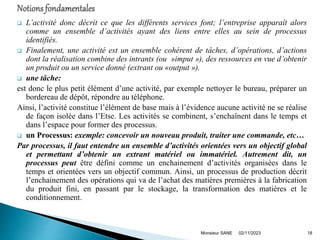  L’activité donc décrit ce que les différents services font; l’entreprise apparaît alors
comme un ensemble d’activités ayant des liens entre elles au sein de processus
identifiés.
 Finalement, une activité est un ensemble cohérent de tâches, d’opérations, d’actions
dont la réalisation combine des intrants (ou »imput »), des ressources en vue d’obtenir
un produit ou un service donné (extrant ou «output »).
 une tâche:
est donc le plus petit élément d’une activité, par exemple nettoyer le bureau, préparer un
bordereau de dépôt, répondre au téléphone.
Ainsi, l’activité constitue l’élément de base mais à l’évidence aucune activité ne se réalise
de façon isolée dans l’Etse. Les activités se combinent, s’enchaînent dans le temps et
dans l’espace pour former des processus.
 un Processus: exemple: concevoir un nouveau produit, traiter une commande, etc…
Par processus, il faut entendre un ensemble d’activités orientées vers un objectif global
et permettant d’obtenir un extrant matériel ou immatériel. Autrement dit, un
processus peut être défini comme un enchainement d’activités organisées dans le
temps et orientées vers un objectif commun. Ainsi, un processus de production décrit
l’enchainement des opérations qui va de l’achat des matières premières à la fabrication
du produit fini, en passant par le stockage, la transformation des matières et le
conditionnement.
02/11/2023
Monsieur SANE 18
 
