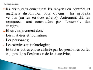  les ressources constituent les moyens en hommes et
matériels disponibles pour obtenir les produits
vendus (ou les services offerts). Autrement dit, les
ressources sont constituées par l’ensemble des
charges.
 Elles comprennent donc:
- Les matières et fournitures;
- Les personnes;
- Les services et technologies;
- Et toutes autres chose utilisée par les personnes ou les
équipes dans l’exécution de leurs activité.
02/11/2023
Monsieur SANE 23
 