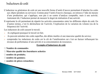 L’inducteur ou générateur de coût est une nouvelle forme d’unité d’œuvre permettant d’attacher les coûts
aux objets (produits ou services). Comme pour l’unité d’œuvre classique, on retrouve l’idée de mesure
d’une production, qui s’applique, non pas à un centre d’analyse comptable, mais à une activité.
Autrement dit, l’inducteur permet de mesurer le degré de réalisation d’une activité.
Il représente la clé permettant de répartir les activités consommées entre les différents objets de coût. En
d’autres termes, c’est le déclencheur de l’activité, l’explication de la variation du volume (ou de la
fréquence) de l’activité.
Les inducteurs de coût causent le travail;
 ils expliquent pourquoi le travail est fait;
 ils peuvent entraîner des coûts superflus, des délais inutiles et une mauvaise qualité du service;
 comprendre les inducteurs de coûts est la clé de l’amélioration car c’est un facteur influençant les
niveaux de performance d´une activité et sa consommation de ressources.
Exemples d’inducteurs de coût
Nombre de commandes
Mauvaise qualité des fournitures achetées
nombre de produits;
nombre de gammes;
nombre de pièces retouchées;
...
02/11/2023
Monsieur SANE 25
 