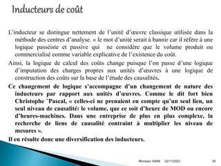 L’inducteur se distingue nettement de l’unité d’œuvre classique utilisée dans la
méthode des centres d’analyse. « le mot d’unité serait à bannir car il réfère à une
logique passéiste et passive qui ne considère que le volume produit ou
commercialisé comme variable explicative de l’existence du coût.
Ainsi, la logique de calcul des coûts change puisque l’on passe d’une logique
d’imputation des charges propres aux unités d’œuvres à une logique de
construction des coûts sur la base de l’étude des causalités.
Ce changement de logique s’accompagne d’un changement de nature des
inducteurs par rapport aux unités d’œuvres. Comme le dit fort bien
Christophe ¨Pascal, « celles-ci ne prenaient en compte qu’un seul lien, un
seul niveau de causalité: le volume, que ce soit d’heure de MOD ou encore
d’heures-machines. Dans une entreprise de plus en plus complexe, la
recherche de liens de causalité contraint à multiplier les niveau de
mesures ».
Il en résulte donc une diversification des inducteurs.
02/11/2023
Monsieur SANE 26
 