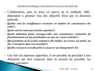  L’élaboration, puis la mise en œuvre de la méthode ABC,
dépendent e premier lieu des objectifs fixés par la direction
générale.
 Quelles sont les insuffisances recensées en matière de connaissance des
coûts?;
 Quels sont les nouveaux besoins exprimés?;
 Quelle utilisation finale envisage-t-elle: une connaissance exhaustive du
fonctionnement ou une focalisation sur une ou +sieurs activités?;
 Quel périmètre de la société souhaite-t-elle étudier: un service, un atelier, un
site, l’entreprise dans son ensemble?;
 Quelles ressources est-elle prête à consacrer au changement? Etc
 Une fois les réponses apportées, il est possible de procéder à une
démarche qui doit respecter dans la mesure du possible, les
étapes suivantes:
02/11/2023 29
Monsieur SANE
 
