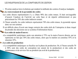  P.Lorino analyse trois évolutions qui rendent la méthode des centres d’analyse inadaptée.
 Le renversement de la pyramide des coûts:
Les coûts directs représentaient il y a 20ans 90% des coûts totaux. Il était envisageable
d’asseoir l’analyse de l’activité sur cette base et de répartir arbitrairement et peu
précisément les 10% des coûts indirects restant.
A l’heure actuelle, les coûts indirects représentent 70% des coûts totaux, la pyramide repose
donc sur son sommet.
Il est difficile alors d’avoir une image correcte des coûts réels de l’entreprise et donc risqué
de prendre des décisions sur ce système d’information biaisé.
 Les coûts de main-d’œuvre:
«La comptabilité analytique» porte son attention à 75% sur la main d’œuvre directe, qui ne
représente en fait que 10% des coûts totaux, alors que la matière en constitue 55% et la
structure 35%.
Les coûts de production:
« La comptabilité analytique» se focalise sur la phase de production. Or, à l’heure actuelle 70
à 90% sont des coûts de conception (en amont de la production) et des coûts de
maintenance et de services liés au produits (an aval de la production).
02/11/2023
Monsieur SANE 3
 
