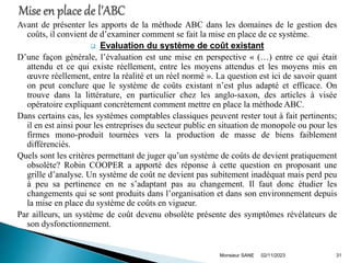 Avant de présenter les apports de la méthode ABC dans les domaines de le gestion des
coûts, il convient de d’examiner comment se fait la mise en place de ce système.
 Evaluation du système de coût existant
D’une façon générale, l’évaluation est une mise en perspective « (…) entre ce qui était
attendu et ce qui existe réellement, entre les moyens attendus et les moyens mis en
œuvre réellement, entre la réalité et un réel normé ». La question est ici de savoir quant
on peut conclure que le système de coûts existant n’est plus adapté et efficace. On
trouve dans la littérature, en particulier chez les anglo-saxon, des articles à visée
opératoire expliquant concrètement comment mettre en place la méthode ABC.
Dans certains cas, les systèmes comptables classiques peuvent rester tout à fait pertinents;
il en est ainsi pour les entreprises du secteur public en situation de monopole ou pour les
firmes mono-produit tournées vers la production de masse de biens faiblement
différenciés.
Quels sont les critères permettant de juger qu’un système de coûts de devient pratiquement
obsolète? Robin COOPER a apporté des réponse à cette question en proposant une
grille d’analyse. Un système de coût ne devient pas subitement inadéquat mais perd peu
à peu sa pertinence en ne s’adaptant pas au changement. Il faut donc étudier les
changements qui se sont produits dans l’organisation et dans son environnement depuis
la mise en place du système de coûts en vigueur.
Par ailleurs, un système de coût devenu obsolète présente des symptômes révélateurs de
son dysfonctionnement.
02/11/2023
Monsieur SANE 31
 
