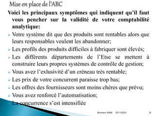 Voici les principaux symptômes qui indiquent qu’il faut
vous pencher sur la validité de votre comptabilité
analytique:
 Votre système dit que des produits sont rentables alors que
leurs responsables veulent les abandonner;
 Les profils des produits difficiles à fabriquer sont élevés;
 Les différents départements de l’Etse se mettent à
construire leurs propres systèmes de contrôle de gestion;
 Vous avez l’exlusivité d’un créneau très rentable;
 Les prix de votre concurrent paraisse trop bas;
 Les offres des fournisseurs sont moins chères que prévu;
 Vous avez renforcé l’automatisation;
 La concurrence s’est intensifiée
02/11/2023
Monsieur SANE 32
 