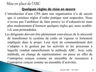 Quelques règles de mise en œuvre
L’introduction d’une CPA dans une organisation n’a de succès
que si certaines règles d’ordre pratique sont respectées. Nous
n’avons pas l’ambition de faire preuve ici d’exhaustivité mais
plus modestement d’énoncer quelques règles qui, nous semble-
t-il, sont primordiales.
Les dirigeants doivent être pleinement convaincus de la nécessité
de transformer le système de coûts en vigueur et fortement
impliqués dans le projet. Leur style de commandement doit
s’adapter à la gestion par les activités et les processus à
laquelle conduit naturellement la méthode ABC. Avec cette
méthode, on change de représentation: on passe en effet de
l’entreprise conçue comme un ensemble de ressources à
l’entreprise conçue comme un ensemble d’activités.
02/11/2023
Monsieur SANE 33
 