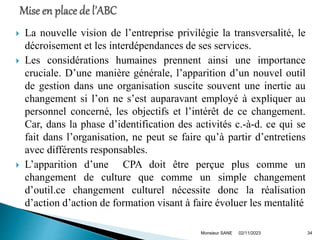  La nouvelle vision de l’entreprise privilégie la transversalité, le
décroisement et les interdépendances de ses services.
 Les considérations humaines prennent ainsi une importance
cruciale. D’une manière générale, l’apparition d’un nouvel outil
de gestion dans une organisation suscite souvent une inertie au
changement si l’on ne s’est auparavant employé à expliquer au
personnel concerné, les objectifs et l’intérêt de ce changement.
Car, dans la phase d’identification des activités c.-à-d. ce qui se
fait dans l’organisation, ne peut se faire qu’à partir d’entretiens
avec différents responsables.
 L’apparition d’une CPA doit être perçue plus comme un
changement de culture que comme un simple changement
d’outil.ce changement culturel nécessite donc la réalisation
d’action d’action de formation visant à faire évoluer les mentalité
02/11/2023
Monsieur SANE 34
 
