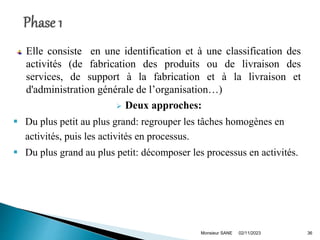 Elle consiste en une identification et à une classification des
activités (de fabrication des produits ou de livraison des
services, de support à la fabrication et à la livraison et
d'administration générale de l’organisation…)
 Deux approches:
 Du plus petit au plus grand: regrouper les tâches homogènes en
activités, puis les activités en processus.
 Du plus grand au plus petit: décomposer les processus en activités.
02/11/2023
Monsieur SANE 36
 