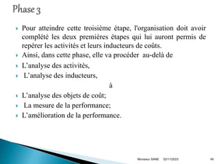  Pour atteindre cette troisième étape, l'organisation doit avoir
complété les deux premières étapes qui lui auront permis de
repérer les activités et leurs inducteurs de coûts.
 Ainsi, dans cette phase, elle va procéder au-delà de
 L’analyse des activités,
 L’analyse des inducteurs,
à
 L’analyse des objets de coût;
 La mesure de la performance;
 L’amélioration de la performance.
02/11/2023
Monsieur SANE 40
 