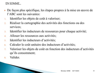  De façon plus spécifique, les étapes propres à la mise en œuvre de
l’ABC sont les suivantes:
1. Identifier les objets de coût à valoriser;
2. Réaliser la cartographie des activités des fonctions ou des
services;
3. Identifier les inducteurs de ressources pour chaque activité;
4. Allouer les ressources aux activités;
5. Identifier les inducteurs d’activités;
6. Calculer le coût unitaire des inducteurs d’activités;
7. Valoriser les objets de coût en fonction des inducteurs d’activités
qu’ils consomment;
8. Valider.
02/11/2023
Monsieur SANE 41
 