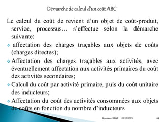 Le calcul du coût de revient d’un objet de coût-produit,
service, processus… s’effectue selon la démarche
suivante:
 affectation des charges traçables aux objets de coûts
(charges directes);
 Affectation des charges traçables aux activités, avec
éventuellement affectation aux activités primaires du coût
des activités secondaires;
 Calcul du coût par activité primaire, puis du coût unitaire
des inducteurs;
 Affectation du coût des activités consommées aux objets
de coûts en fonction du nombre d’inducteurs
02/11/2023 44
Monsieur SANE
 