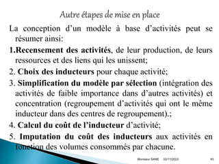 La conception d’un modèle à base d’activités peut se
résumer ainsi:
1.Recensement des activités, de leur production, de leurs
ressources et des liens qui les unissent;
2. Choix des inducteurs pour chaque activité;
3. Simplification du modèle par sélection (intégration des
activités de faible importance dans d’autres activités) et
concentration (regroupement d’activités qui ont le même
inducteur dans des centres de regroupement).;
4. Calcul du coût de l’inducteur d’activité;
5. Imputation du coût des inducteurs aux activités en
fonction des volumes consommés par chacune.
02/11/2023 45
Monsieur SANE
 
