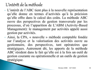 • L’intérêt de l’ABC tient plus à la nouvelle représentation
qu’elle donne en termes d’activités qu’à la précision
qu’elle offre dans le calcul des coûts. La méthode ABC
ouvre des perspectives de gestion transversale par les
processus, d’où l’apparition de L’ABM (Activity-Based
Management): le management par activités appelé aussi
gestion par activités.
• Ainsi, la CPA, « nouvelle » méthode comptable fondée
sur l’analyse et la valorisation des activités ouvre au
gestionnaire, des perspectives, tant opératoires que
stratégiques. Autrement dit, les apports de la méthode
ABC résident dans le fait qu’elle est à la fois un outil de
gestion courante ou opérationnelle et un outils de gestion
stratégique.
02/11/2023
Monsieur SANE 46
 