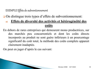  On distingue trois types d’effets de subventionnement:
a) Effets de diversité des activités et hétérogénéité des
coûts
En dehors de rares entreprises qui demeurent mono productrices, sur
des marchés peu concurrentiels et dont les coûts directs
incorporés au produit ne sont guère inférieurs à un pourcentage
significatif du coût total, la méthode des coûts complets apparait
clairement inadaptée.
On peut en juger d’après le cas suivant:
02/11/2023
Monsieur SANE 48
 