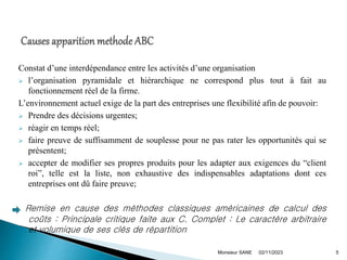 Constat d’une interdépendance entre les activités d’une organisation
 l’organisation pyramidale et hiérarchique ne correspond plus tout à fait au
fonctionnement réel de la firme.
L’environnement actuel exige de la part des entreprises une flexibilité afin de pouvoir:
 Prendre des décisions urgentes;
 réagir en temps réel;
 faire preuve de suffisamment de souplesse pour ne pas rater les opportunités qui se
présentent;
 accepter de modifier ses propres produits pour les adapter aux exigences du “client
roi”, telle est la liste, non exhaustive des indispensables adaptations dont ces
entreprises ont dû faire preuve;
Remise en cause des méthodes classiques américaines de calcul des
coûts : Principale critique faite aux C. Complet : Le caractère arbitraire
et volumique de ses clés de répartition
02/11/2023
Monsieur SANE 5
 
