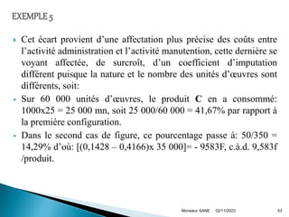  Cet écart provient d’une affectation plus précise des coûts entre
l’activité administration et l’activité manutention, cette dernière se
voyant affectée, de surcroît, d’un coefficient d’imputation
différent puisque la nature et le nombre des unités d’œuvres sont
différents, soit:
 Sur 60 000 unités d’œuvres, le produit C en a consommé:
1000x25 = 25 000 mn, soit 25 000/60 000 = 41,67% par rapport à
la première configuration.
 Dans le second cas de figure, ce pourcentage passe à: 50/350 =
14,29% d’où: [(0,1428 – 0,4166)x 35 000]= - 9583F, c.à.d. 9,583f
/produit.
02/11/2023
Monsieur SANE 53
 