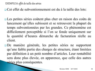  Cet effet de subventionnement est du à la taille des lots:
 Les petites séries coûtent plus cher en raison des coûts de
lancement qu’elles subissent et se retrouvent la plupart du
temps subventionnées par les grandes. Ce phénomène est
difficilement perceptible si l’on se fonde uniquement sur
la quantité d’heures démarche de facturation réelle au
client.
 De manière générale, les petites séries ne supportent
qu’une faible partie des charges de structure, étant limitées
par définition à un petit nombre d’articles. Leur rentabilité
sera donc plus élevée, en apparence, que celle des autres
séries plus conséquentes.
02/11/2023
Monsieur SANE 56
 