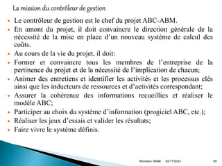  Le contrôleur de gestion est le chef du projet ABC-ABM.
 En amont du projet, il doit convaincre le direction générale de la
nécessité de la mise en place d’un nouveau système de calcul des
coûts.
 Au cours de la vie du projet, il doit:
 Former et convaincre tous les membres de l’entreprise de la
pertinence du projet et de la nécessité de l’implication de chacun;
 Animer des entretiens et identifier les activités et les processus clés
ainsi que les inducteurs de ressources et d’activités correspondant;
 Assurer la cohérence des informations recueillies et réaliser le
modèle ABC;
 Participer au choix du système d’information (progiciel ABC, etc.);
 Réaliser les jeux d’essais et valider les résultats;
 Faire vivre le système définis.
02/11/2023
Monsieur SANE 59
 