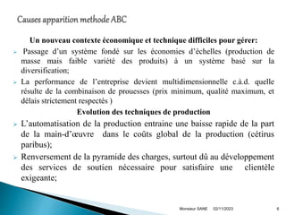 Un nouveau contexte économique et technique difficiles pour gérer:
 Passage d’un système fondé sur les économies d’échelles (production de
masse mais faible variété des produits) à un système basé sur la
diversification;
 La performance de l’entreprise devient multidimensionnelle c.à.d. quelle
résulte de la combinaison de prouesses (prix minimum, qualité maximum, et
délais strictement respectés )
Evolution des techniques de production
 L’automatisation de la production entraine une baisse rapide de la part
de la main-d’œuvre dans le coûts global de la production (cétirus
paribus);
 Renversement de la pyramide des charges, surtout dû au développement
des services de soutien nécessaire pour satisfaire une clientèle
exigeante;
02/11/2023
Monsieur SANE 6
 