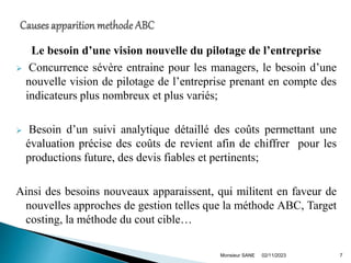 Le besoin d’une vision nouvelle du pilotage de l’entreprise
 Concurrence sévère entraine pour les managers, le besoin d’une
nouvelle vision de pilotage de l’entreprise prenant en compte des
indicateurs plus nombreux et plus variés;
 Besoin d’un suivi analytique détaillé des coûts permettant une
évaluation précise des coûts de revient afin de chiffrer pour les
productions future, des devis fiables et pertinents;
Ainsi des besoins nouveaux apparaissent, qui militent en faveur de
nouvelles approches de gestion telles que la méthode ABC, Target
costing, la méthode du cout cible…
02/11/2023
Monsieur SANE 7
 