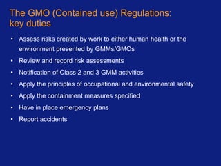 The GMO (Contained use) Regulations: key duties Assess risks created by work to either human health or the environment presented by GMMs/GMOs Review and record risk assessments Notification of Class 2 and 3 GMM activities Apply the principles of occupational and environmental safety Apply the containment measures specified Have in place emergency plans Report accidents 