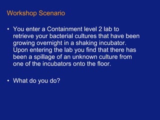 Workshop Scenario You enter a Containment level 2 lab to retrieve your bacterial cultures that have been growing overnight in a shaking incubator. Upon entering the lab you find that there has been a spillage of an unknown culture from one of the incubators onto the floor. What do you do? 