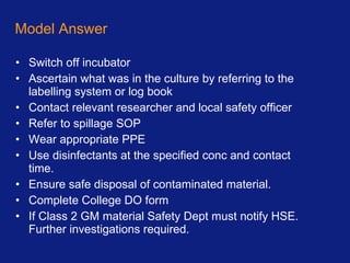 Model Answer Switch off incubator Ascertain what was in the culture by referring to the labelling system or log book Contact relevant researcher and local safety officer Refer to spillage SOP Wear appropriate PPE Use disinfectants at the specified conc and contact time. Ensure safe disposal of contaminated material. Complete College DO form If Class 2 GM material Safety Dept must notify HSE. Further investigations required. 