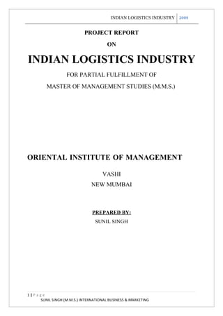 INDIAN LOGISTICS INDUSTRY 2009


                           PROJECT REPORT
                                      ON

INDIAN LOGISTICS INDUSTRY
                   FOR PARTIAL FULFILLMENT OF
         MASTER OF MANAGEMENT STUDIES (M.M.S.)




ORIENTAL INSTITUTE OF MANAGEMENT

                                    VASHI
                               NEW MUMBAI



                               PREPARED BY:
                                SUNIL SINGH




1|Page
    SUNIL SINGH (M.M.S.) INTERNATIONAL BUSINESS & MARKETING
 