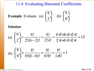 Copyright © 2007 Pearson Education, Inc. Slide 11-10
11.4 Evaluating Binomial Coefficients
Example Evaluate (a) (b)
Solution
(a)
(b)
6
2
 
 ÷
 
8
0
 
 ÷
 
6 6! 6! 6 5 4 3 2 1
15
2 2!(6 2)! 2!4! 2 1 4 3 2 1
  × × × × ×
= = = = ÷
− × × × × × 
8 8! 8! 8!
1
0 0!(8 0)! 0!8! 1 8!
 
= = = = ÷
− × 
 